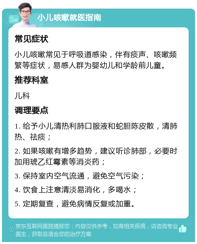 小儿咳嗽就医指南 常见症状 小儿咳嗽常见于呼吸道感染，伴有痰声、咳嗽频繁等症状，易感人群为婴幼儿和学龄前儿童。 推荐科室 儿科 调理要点 1. 给予小儿清热利肺口服液和蛇胆陈皮散，清肺热、祛痰； 2. 如果咳嗽有增多趋势，建议听诊肺部，必要时加用琥乙红霉素等消炎药； 3. 保持室内空气流通，避免空气污染； 4. 饮食上注意清淡易消化，多喝水； 5. 定期复查，避免病情反复或加重。