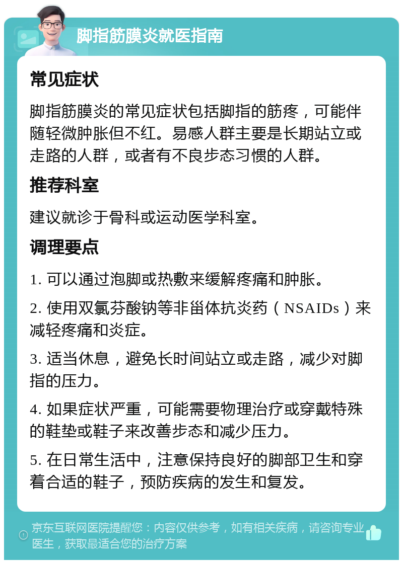 脚指筋膜炎就医指南 常见症状 脚指筋膜炎的常见症状包括脚指的筋疼，可能伴随轻微肿胀但不红。易感人群主要是长期站立或走路的人群，或者有不良步态习惯的人群。 推荐科室 建议就诊于骨科或运动医学科室。 调理要点 1. 可以通过泡脚或热敷来缓解疼痛和肿胀。 2. 使用双氯芬酸钠等非甾体抗炎药（NSAIDs）来减轻疼痛和炎症。 3. 适当休息，避免长时间站立或走路，减少对脚指的压力。 4. 如果症状严重，可能需要物理治疗或穿戴特殊的鞋垫或鞋子来改善步态和减少压力。 5. 在日常生活中，注意保持良好的脚部卫生和穿着合适的鞋子，预防疾病的发生和复发。