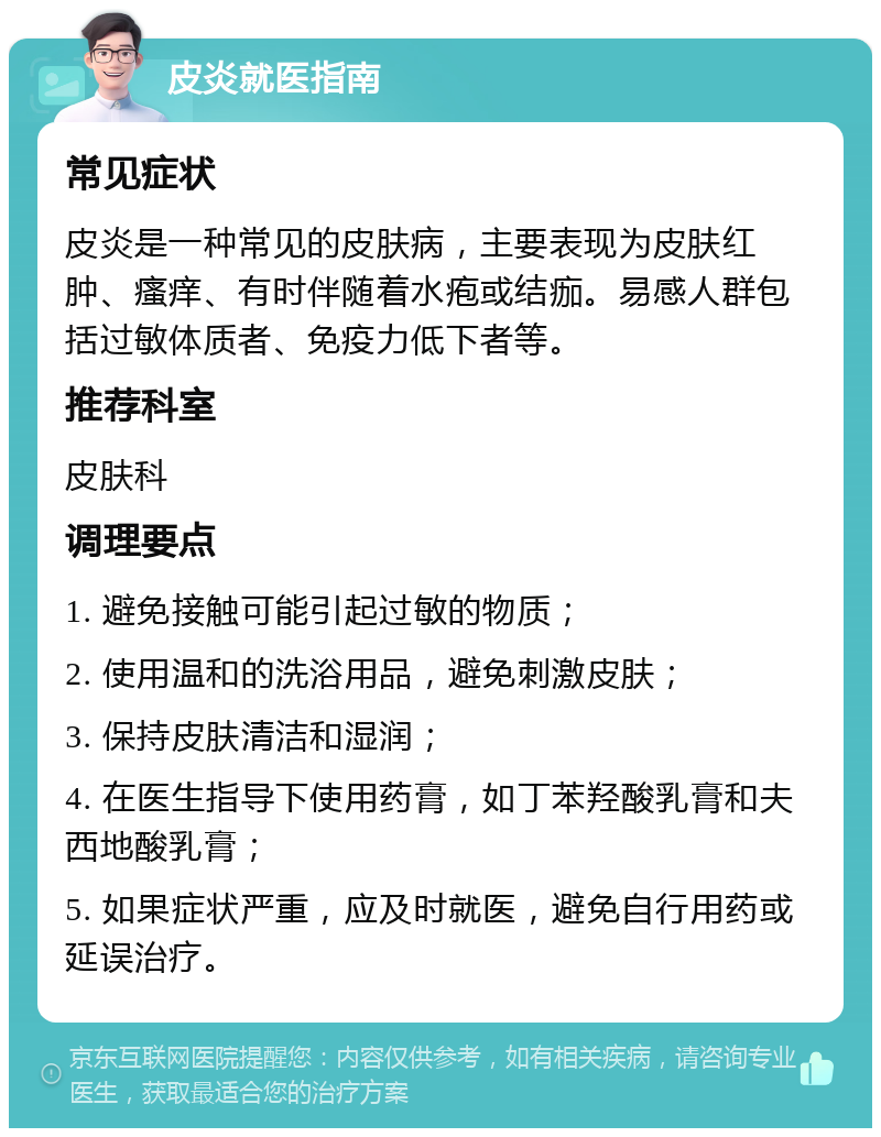 皮炎就医指南 常见症状 皮炎是一种常见的皮肤病，主要表现为皮肤红肿、瘙痒、有时伴随着水疱或结痂。易感人群包括过敏体质者、免疫力低下者等。 推荐科室 皮肤科 调理要点 1. 避免接触可能引起过敏的物质； 2. 使用温和的洗浴用品，避免刺激皮肤； 3. 保持皮肤清洁和湿润； 4. 在医生指导下使用药膏，如丁苯羟酸乳膏和夫西地酸乳膏； 5. 如果症状严重，应及时就医，避免自行用药或延误治疗。