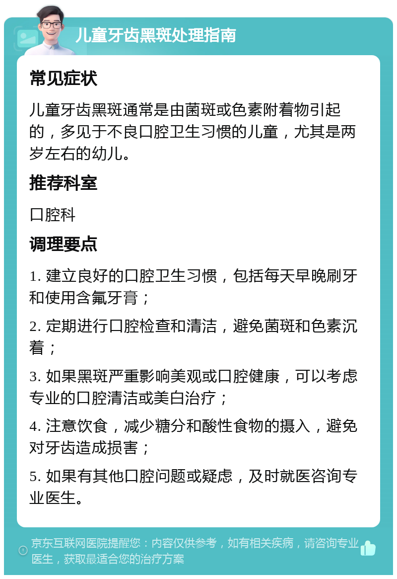 儿童牙齿黑斑处理指南 常见症状 儿童牙齿黑斑通常是由菌斑或色素附着物引起的，多见于不良口腔卫生习惯的儿童，尤其是两岁左右的幼儿。 推荐科室 口腔科 调理要点 1. 建立良好的口腔卫生习惯，包括每天早晚刷牙和使用含氟牙膏； 2. 定期进行口腔检查和清洁，避免菌斑和色素沉着； 3. 如果黑斑严重影响美观或口腔健康，可以考虑专业的口腔清洁或美白治疗； 4. 注意饮食，减少糖分和酸性食物的摄入，避免对牙齿造成损害； 5. 如果有其他口腔问题或疑虑，及时就医咨询专业医生。