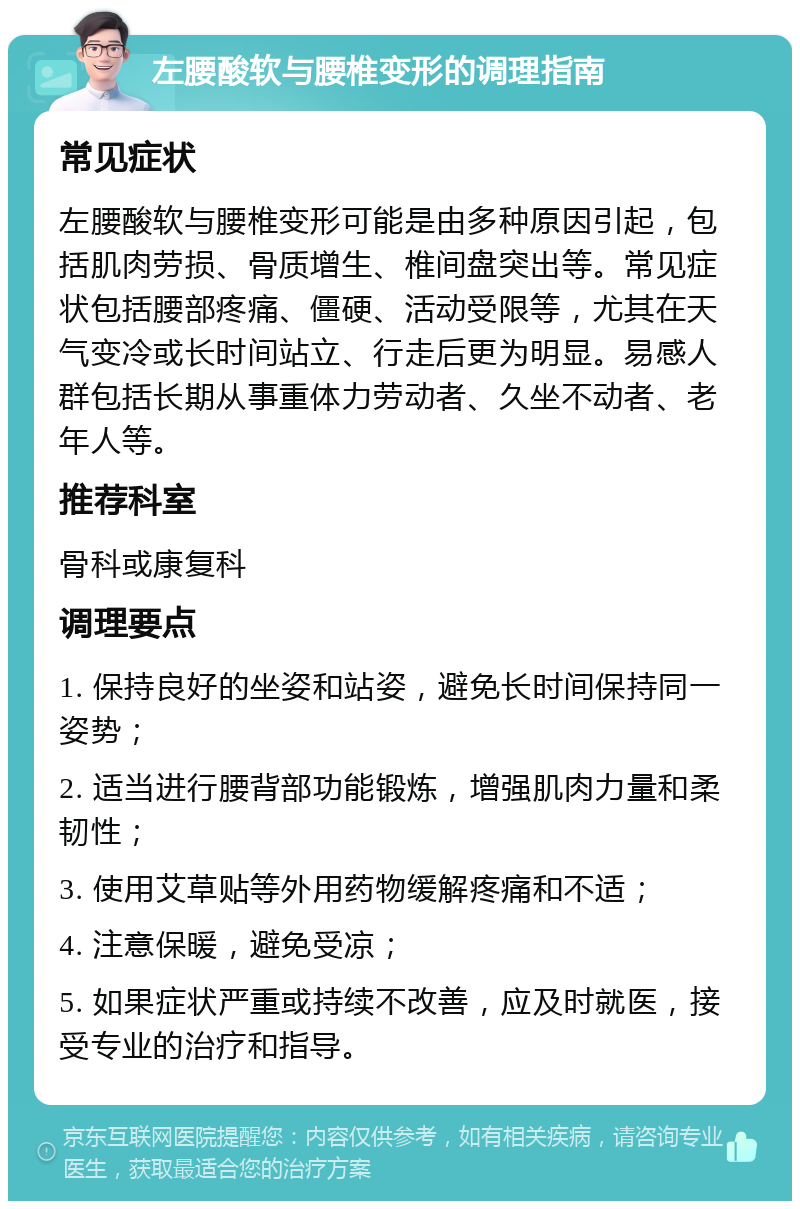 左腰酸软与腰椎变形的调理指南 常见症状 左腰酸软与腰椎变形可能是由多种原因引起，包括肌肉劳损、骨质增生、椎间盘突出等。常见症状包括腰部疼痛、僵硬、活动受限等，尤其在天气变冷或长时间站立、行走后更为明显。易感人群包括长期从事重体力劳动者、久坐不动者、老年人等。 推荐科室 骨科或康复科 调理要点 1. 保持良好的坐姿和站姿，避免长时间保持同一姿势； 2. 适当进行腰背部功能锻炼，增强肌肉力量和柔韧性； 3. 使用艾草贴等外用药物缓解疼痛和不适； 4. 注意保暖，避免受凉； 5. 如果症状严重或持续不改善，应及时就医，接受专业的治疗和指导。