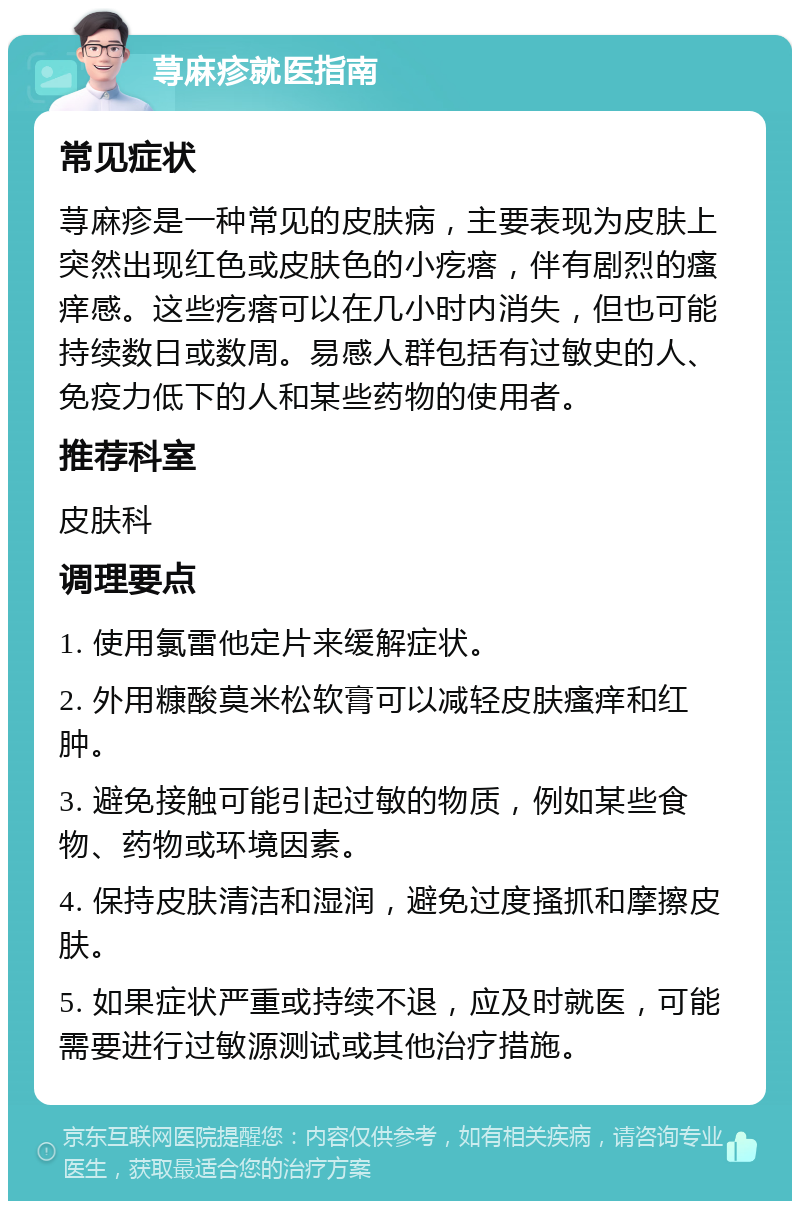 荨麻疹就医指南 常见症状 荨麻疹是一种常见的皮肤病，主要表现为皮肤上突然出现红色或皮肤色的小疙瘩，伴有剧烈的瘙痒感。这些疙瘩可以在几小时内消失，但也可能持续数日或数周。易感人群包括有过敏史的人、免疫力低下的人和某些药物的使用者。 推荐科室 皮肤科 调理要点 1. 使用氯雷他定片来缓解症状。 2. 外用糠酸莫米松软膏可以减轻皮肤瘙痒和红肿。 3. 避免接触可能引起过敏的物质，例如某些食物、药物或环境因素。 4. 保持皮肤清洁和湿润，避免过度搔抓和摩擦皮肤。 5. 如果症状严重或持续不退，应及时就医，可能需要进行过敏源测试或其他治疗措施。