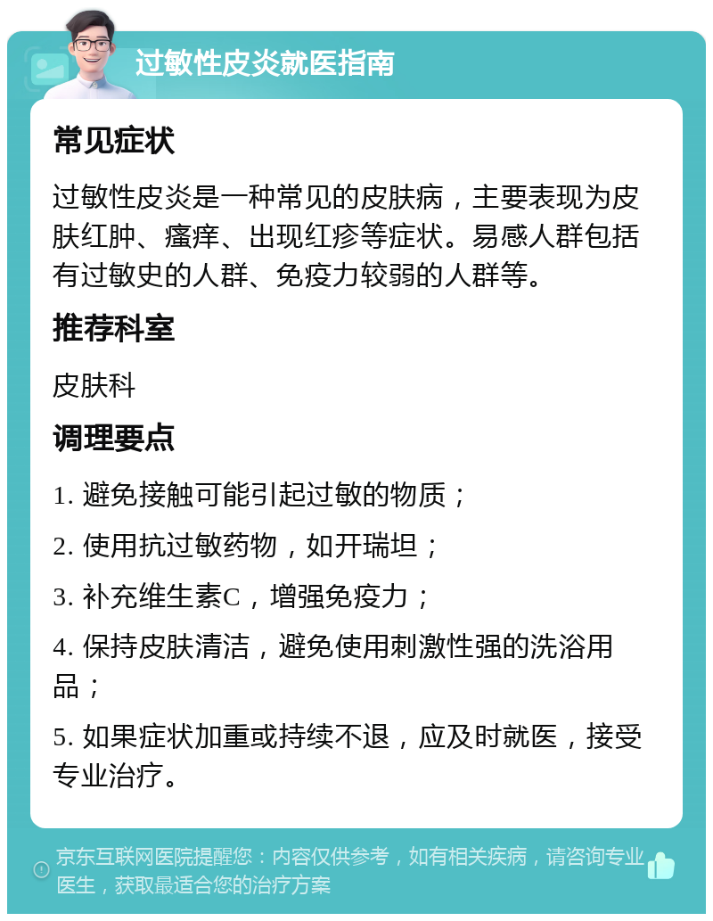 过敏性皮炎就医指南 常见症状 过敏性皮炎是一种常见的皮肤病，主要表现为皮肤红肿、瘙痒、出现红疹等症状。易感人群包括有过敏史的人群、免疫力较弱的人群等。 推荐科室 皮肤科 调理要点 1. 避免接触可能引起过敏的物质； 2. 使用抗过敏药物，如开瑞坦； 3. 补充维生素C，增强免疫力； 4. 保持皮肤清洁，避免使用刺激性强的洗浴用品； 5. 如果症状加重或持续不退，应及时就医，接受专业治疗。