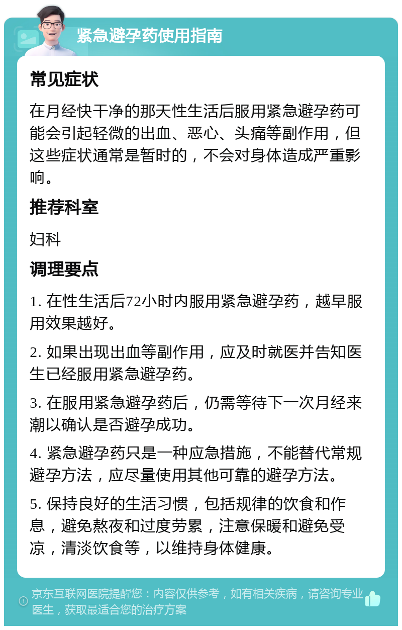 紧急避孕药使用指南 常见症状 在月经快干净的那天性生活后服用紧急避孕药可能会引起轻微的出血、恶心、头痛等副作用，但这些症状通常是暂时的，不会对身体造成严重影响。 推荐科室 妇科 调理要点 1. 在性生活后72小时内服用紧急避孕药，越早服用效果越好。 2. 如果出现出血等副作用，应及时就医并告知医生已经服用紧急避孕药。 3. 在服用紧急避孕药后，仍需等待下一次月经来潮以确认是否避孕成功。 4. 紧急避孕药只是一种应急措施，不能替代常规避孕方法，应尽量使用其他可靠的避孕方法。 5. 保持良好的生活习惯，包括规律的饮食和作息，避免熬夜和过度劳累，注意保暖和避免受凉，清淡饮食等，以维持身体健康。