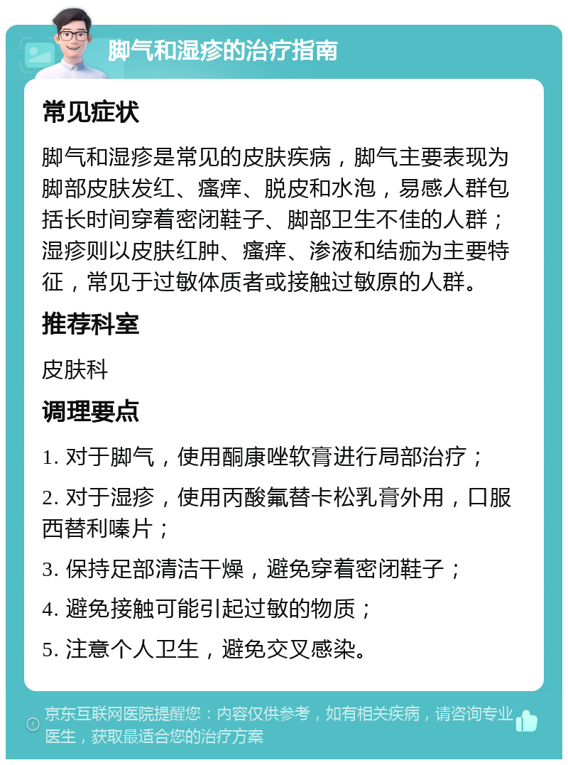 脚气和湿疹的治疗指南 常见症状 脚气和湿疹是常见的皮肤疾病，脚气主要表现为脚部皮肤发红、瘙痒、脱皮和水泡，易感人群包括长时间穿着密闭鞋子、脚部卫生不佳的人群；湿疹则以皮肤红肿、瘙痒、渗液和结痂为主要特征，常见于过敏体质者或接触过敏原的人群。 推荐科室 皮肤科 调理要点 1. 对于脚气，使用酮康唑软膏进行局部治疗； 2. 对于湿疹，使用丙酸氟替卡松乳膏外用，口服西替利嗪片； 3. 保持足部清洁干燥，避免穿着密闭鞋子； 4. 避免接触可能引起过敏的物质； 5. 注意个人卫生，避免交叉感染。