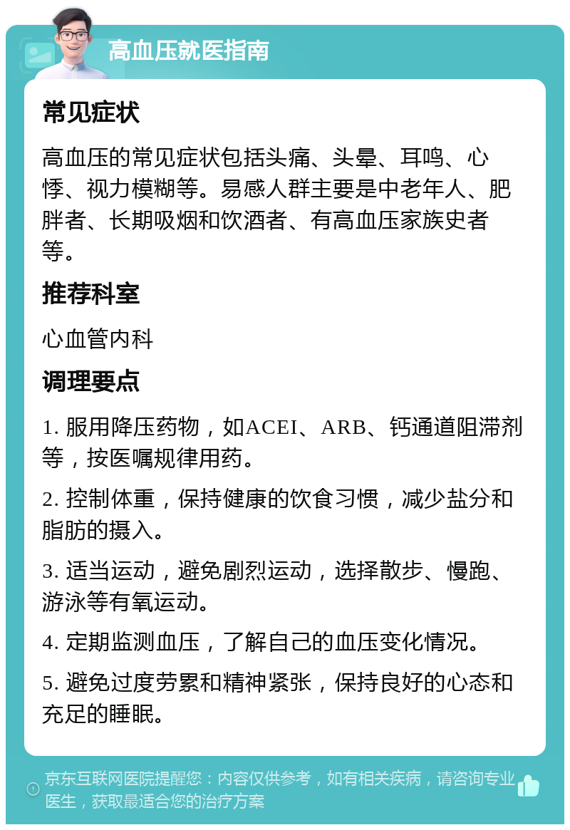 高血压就医指南 常见症状 高血压的常见症状包括头痛、头晕、耳鸣、心悸、视力模糊等。易感人群主要是中老年人、肥胖者、长期吸烟和饮酒者、有高血压家族史者等。 推荐科室 心血管内科 调理要点 1. 服用降压药物，如ACEI、ARB、钙通道阻滞剂等，按医嘱规律用药。 2. 控制体重，保持健康的饮食习惯，减少盐分和脂肪的摄入。 3. 适当运动，避免剧烈运动，选择散步、慢跑、游泳等有氧运动。 4. 定期监测血压，了解自己的血压变化情况。 5. 避免过度劳累和精神紧张，保持良好的心态和充足的睡眠。