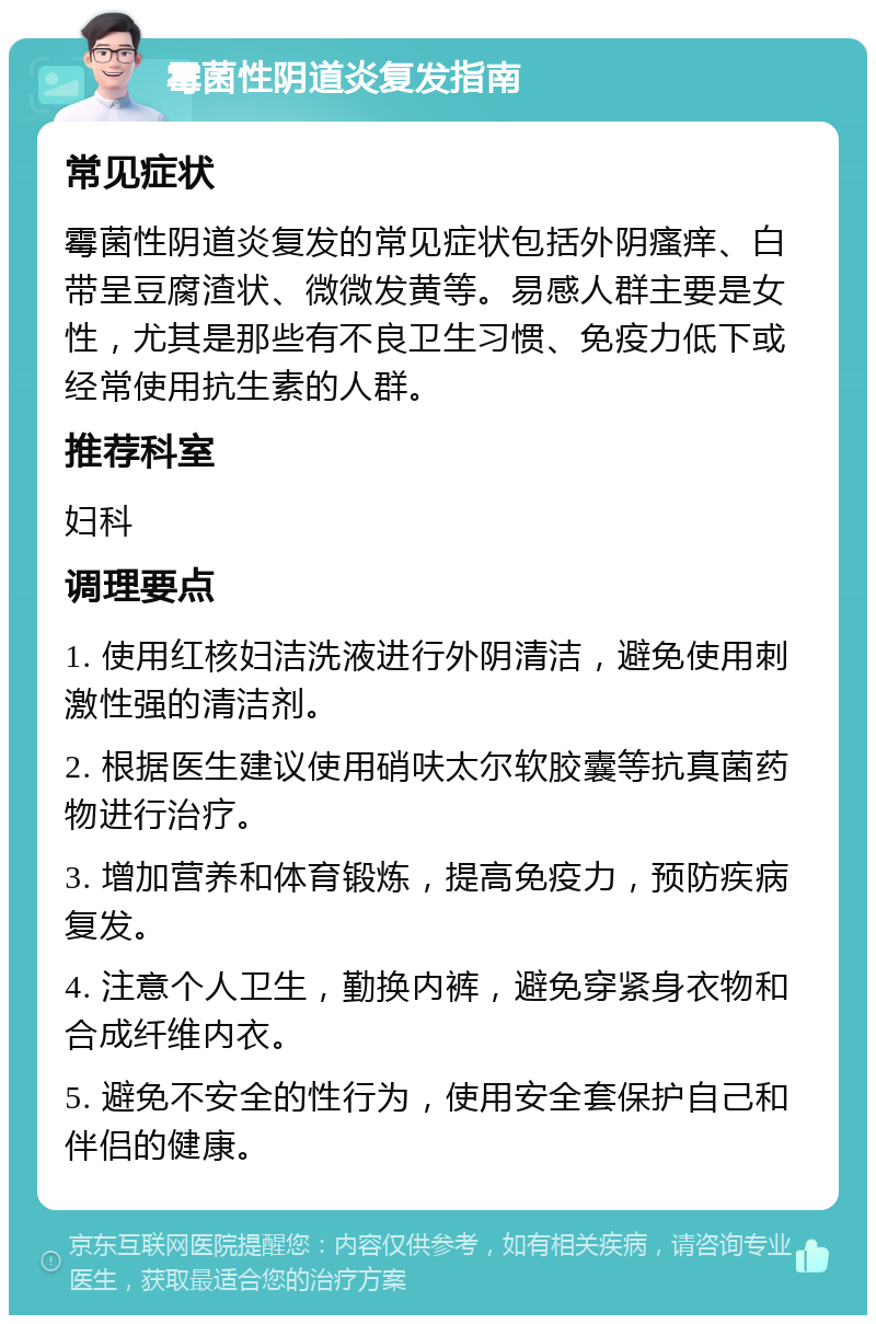 霉菌性阴道炎复发指南 常见症状 霉菌性阴道炎复发的常见症状包括外阴瘙痒、白带呈豆腐渣状、微微发黄等。易感人群主要是女性，尤其是那些有不良卫生习惯、免疫力低下或经常使用抗生素的人群。 推荐科室 妇科 调理要点 1. 使用红核妇洁洗液进行外阴清洁，避免使用刺激性强的清洁剂。 2. 根据医生建议使用硝呋太尔软胶囊等抗真菌药物进行治疗。 3. 增加营养和体育锻炼，提高免疫力，预防疾病复发。 4. 注意个人卫生，勤换内裤，避免穿紧身衣物和合成纤维内衣。 5. 避免不安全的性行为，使用安全套保护自己和伴侣的健康。