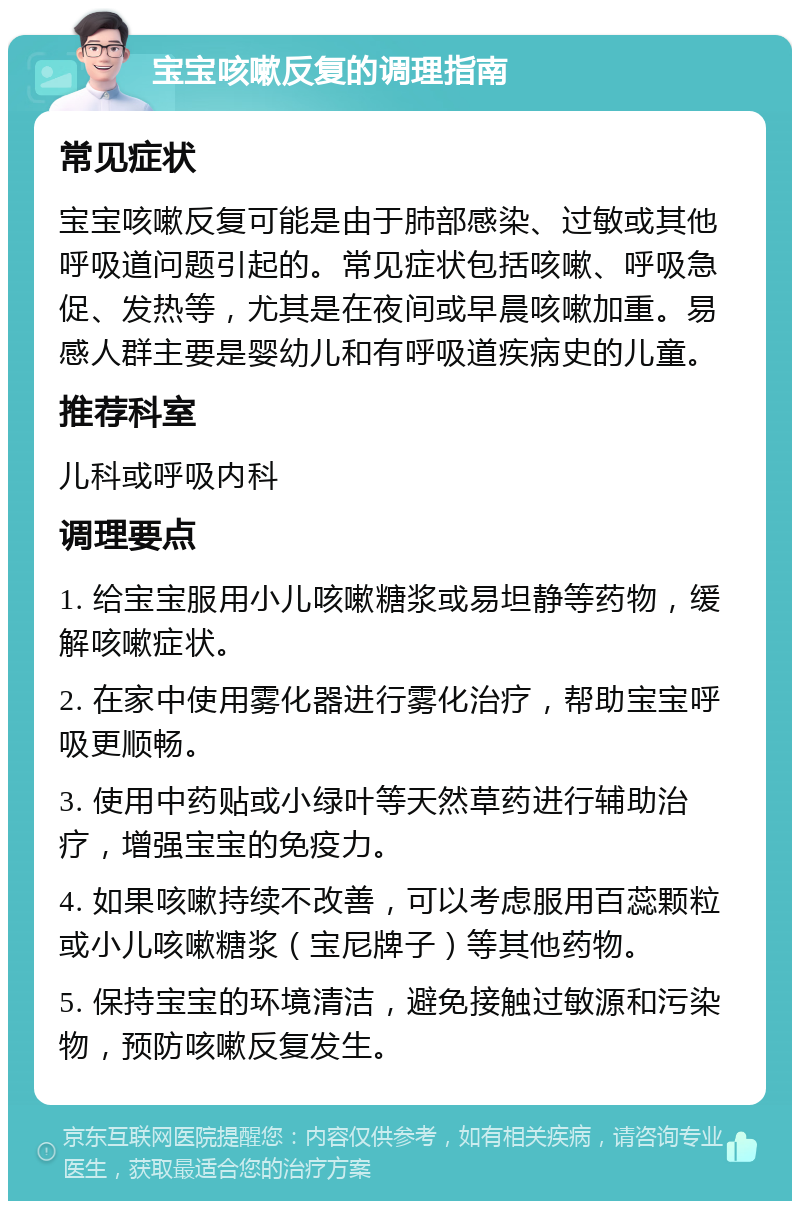 宝宝咳嗽反复的调理指南 常见症状 宝宝咳嗽反复可能是由于肺部感染、过敏或其他呼吸道问题引起的。常见症状包括咳嗽、呼吸急促、发热等，尤其是在夜间或早晨咳嗽加重。易感人群主要是婴幼儿和有呼吸道疾病史的儿童。 推荐科室 儿科或呼吸内科 调理要点 1. 给宝宝服用小儿咳嗽糖浆或易坦静等药物，缓解咳嗽症状。 2. 在家中使用雾化器进行雾化治疗，帮助宝宝呼吸更顺畅。 3. 使用中药贴或小绿叶等天然草药进行辅助治疗，增强宝宝的免疫力。 4. 如果咳嗽持续不改善，可以考虑服用百蕊颗粒或小儿咳嗽糖浆（宝尼牌子）等其他药物。 5. 保持宝宝的环境清洁，避免接触过敏源和污染物，预防咳嗽反复发生。