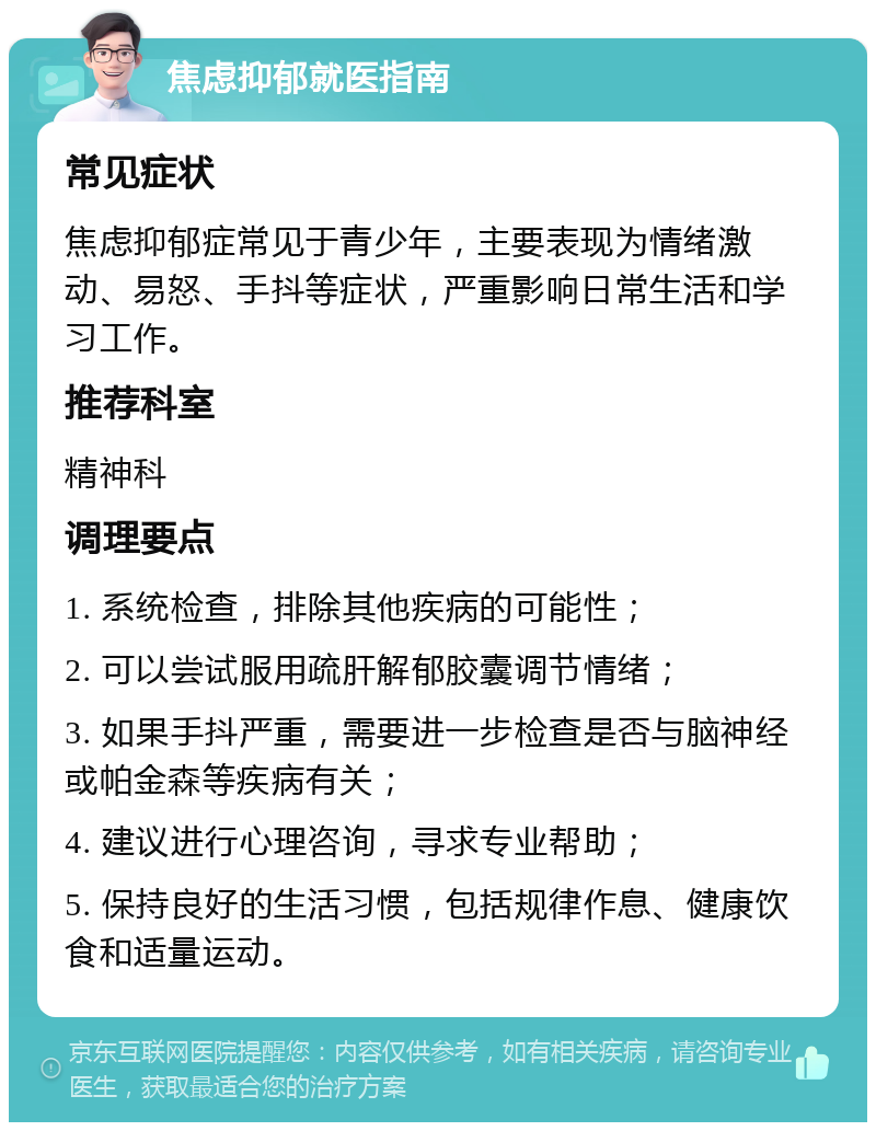 焦虑抑郁就医指南 常见症状 焦虑抑郁症常见于青少年，主要表现为情绪激动、易怒、手抖等症状，严重影响日常生活和学习工作。 推荐科室 精神科 调理要点 1. 系统检查，排除其他疾病的可能性； 2. 可以尝试服用疏肝解郁胶囊调节情绪； 3. 如果手抖严重，需要进一步检查是否与脑神经或帕金森等疾病有关； 4. 建议进行心理咨询，寻求专业帮助； 5. 保持良好的生活习惯，包括规律作息、健康饮食和适量运动。