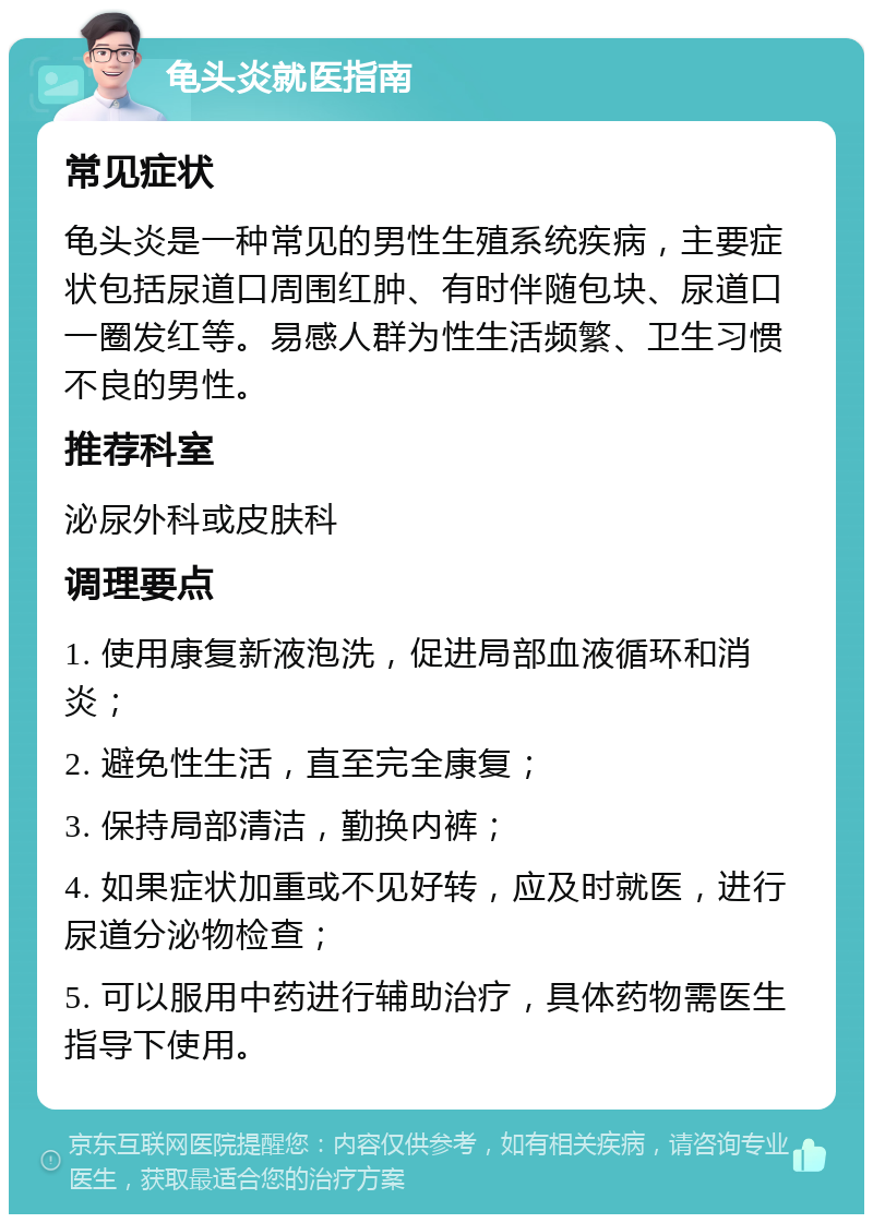 龟头炎就医指南 常见症状 龟头炎是一种常见的男性生殖系统疾病，主要症状包括尿道口周围红肿、有时伴随包块、尿道口一圈发红等。易感人群为性生活频繁、卫生习惯不良的男性。 推荐科室 泌尿外科或皮肤科 调理要点 1. 使用康复新液泡洗，促进局部血液循环和消炎； 2. 避免性生活，直至完全康复； 3. 保持局部清洁，勤换内裤； 4. 如果症状加重或不见好转，应及时就医，进行尿道分泌物检查； 5. 可以服用中药进行辅助治疗，具体药物需医生指导下使用。