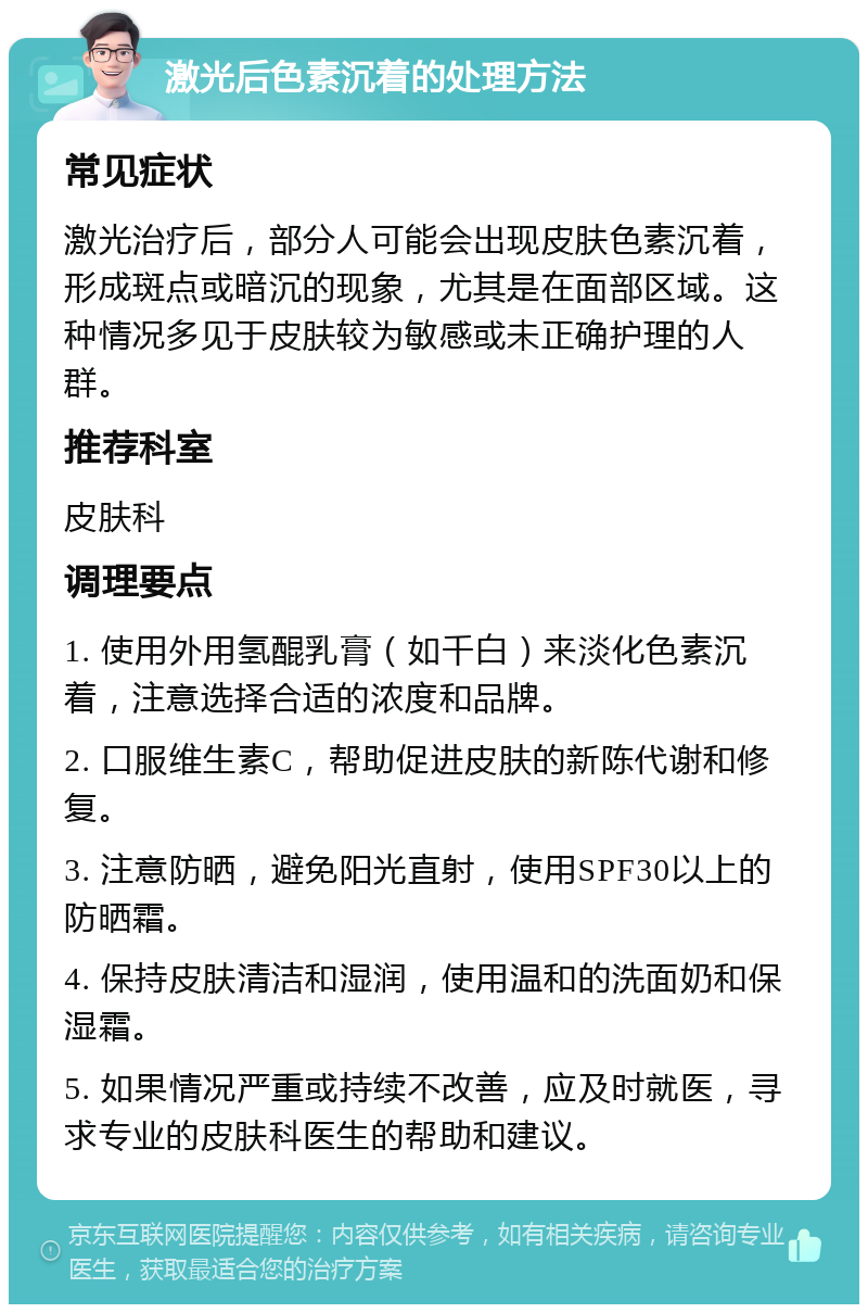 激光后色素沉着的处理方法 常见症状 激光治疗后，部分人可能会出现皮肤色素沉着，形成斑点或暗沉的现象，尤其是在面部区域。这种情况多见于皮肤较为敏感或未正确护理的人群。 推荐科室 皮肤科 调理要点 1. 使用外用氢醌乳膏（如千白）来淡化色素沉着，注意选择合适的浓度和品牌。 2. 口服维生素C，帮助促进皮肤的新陈代谢和修复。 3. 注意防晒，避免阳光直射，使用SPF30以上的防晒霜。 4. 保持皮肤清洁和湿润，使用温和的洗面奶和保湿霜。 5. 如果情况严重或持续不改善，应及时就医，寻求专业的皮肤科医生的帮助和建议。