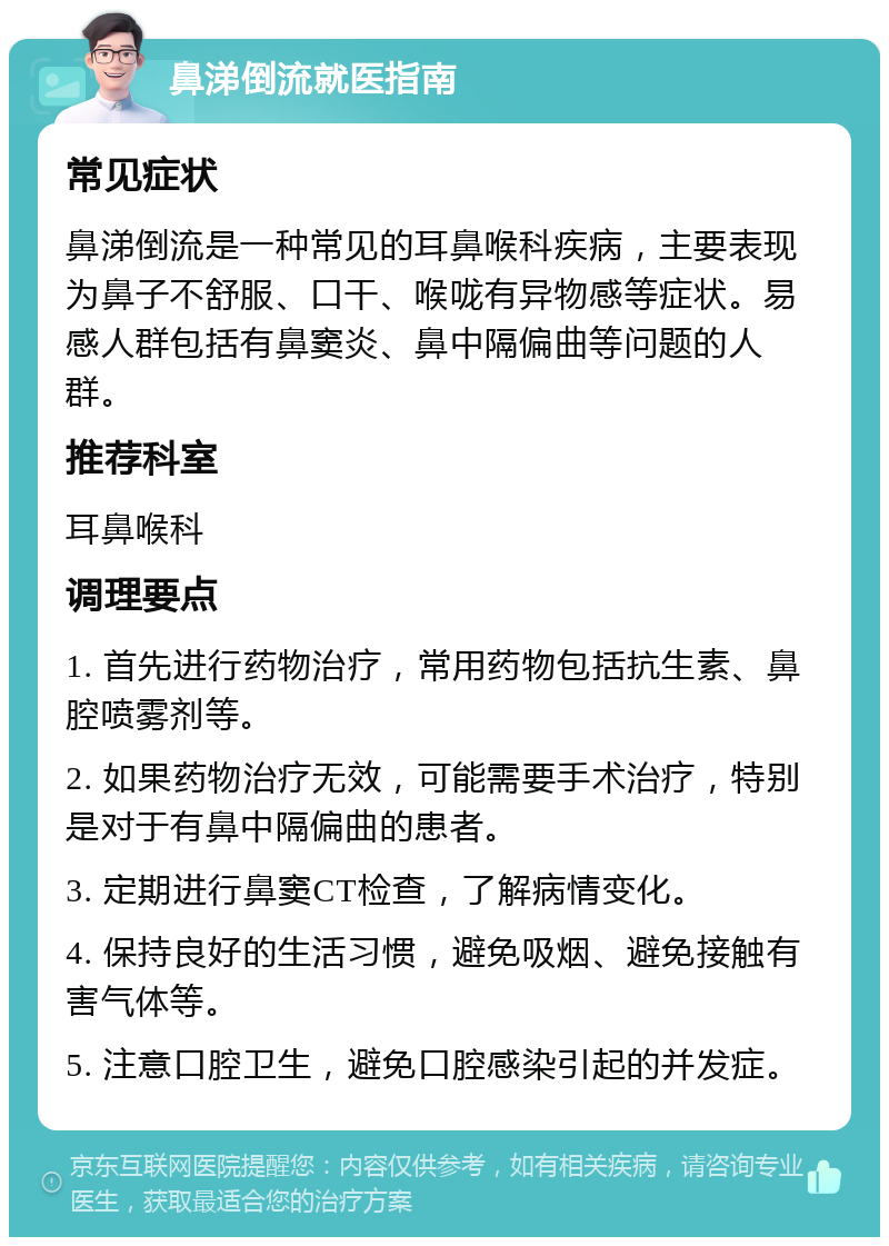 鼻涕倒流就医指南 常见症状 鼻涕倒流是一种常见的耳鼻喉科疾病，主要表现为鼻子不舒服、口干、喉咙有异物感等症状。易感人群包括有鼻窦炎、鼻中隔偏曲等问题的人群。 推荐科室 耳鼻喉科 调理要点 1. 首先进行药物治疗，常用药物包括抗生素、鼻腔喷雾剂等。 2. 如果药物治疗无效，可能需要手术治疗，特别是对于有鼻中隔偏曲的患者。 3. 定期进行鼻窦CT检查，了解病情变化。 4. 保持良好的生活习惯，避免吸烟、避免接触有害气体等。 5. 注意口腔卫生，避免口腔感染引起的并发症。