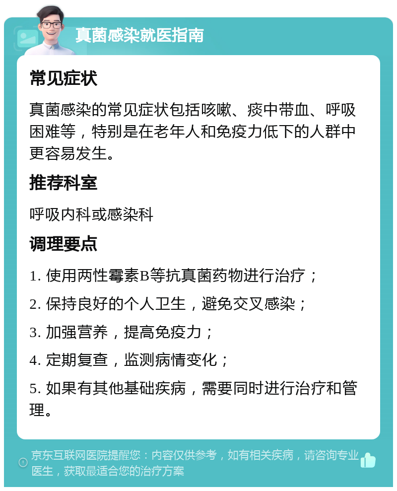 真菌感染就医指南 常见症状 真菌感染的常见症状包括咳嗽、痰中带血、呼吸困难等，特别是在老年人和免疫力低下的人群中更容易发生。 推荐科室 呼吸内科或感染科 调理要点 1. 使用两性霉素B等抗真菌药物进行治疗； 2. 保持良好的个人卫生，避免交叉感染； 3. 加强营养，提高免疫力； 4. 定期复查，监测病情变化； 5. 如果有其他基础疾病，需要同时进行治疗和管理。