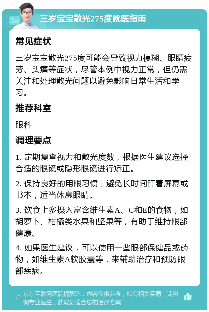 三岁宝宝散光275度就医指南 常见症状 三岁宝宝散光275度可能会导致视力模糊、眼睛疲劳、头痛等症状，尽管本例中视力正常，但仍需关注和处理散光问题以避免影响日常生活和学习。 推荐科室 眼科 调理要点 1. 定期复查视力和散光度数，根据医生建议选择合适的眼镜或隐形眼镜进行矫正。 2. 保持良好的用眼习惯，避免长时间盯着屏幕或书本，适当休息眼睛。 3. 饮食上多摄入富含维生素A、C和E的食物，如胡萝卜、柑橘类水果和坚果等，有助于维持眼部健康。 4. 如果医生建议，可以使用一些眼部保健品或药物，如维生素A软胶囊等，来辅助治疗和预防眼部疾病。