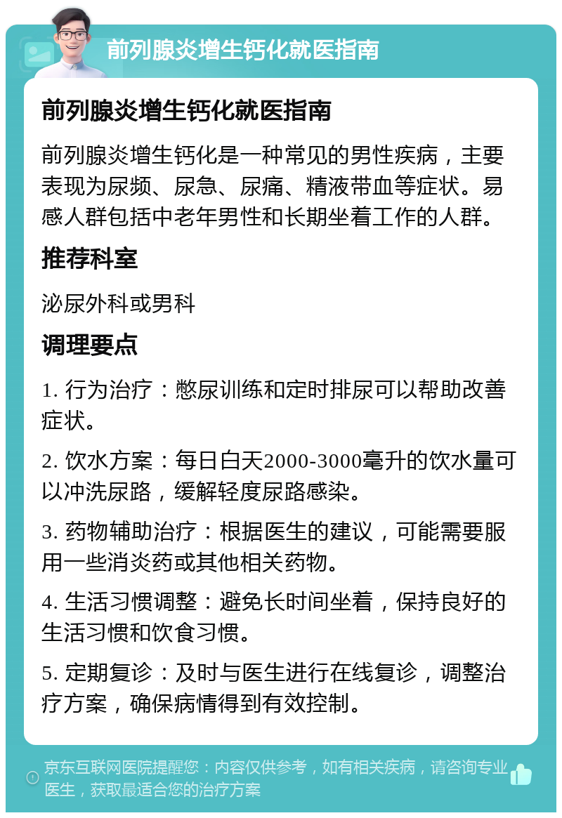 前列腺炎增生钙化就医指南 前列腺炎增生钙化就医指南 前列腺炎增生钙化是一种常见的男性疾病，主要表现为尿频、尿急、尿痛、精液带血等症状。易感人群包括中老年男性和长期坐着工作的人群。 推荐科室 泌尿外科或男科 调理要点 1. 行为治疗：憋尿训练和定时排尿可以帮助改善症状。 2. 饮水方案：每日白天2000-3000毫升的饮水量可以冲洗尿路，缓解轻度尿路感染。 3. 药物辅助治疗：根据医生的建议，可能需要服用一些消炎药或其他相关药物。 4. 生活习惯调整：避免长时间坐着，保持良好的生活习惯和饮食习惯。 5. 定期复诊：及时与医生进行在线复诊，调整治疗方案，确保病情得到有效控制。