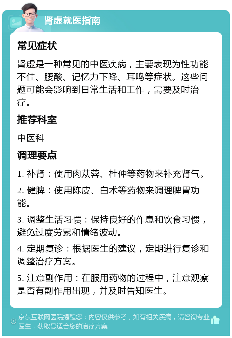 肾虚就医指南 常见症状 肾虚是一种常见的中医疾病，主要表现为性功能不佳、腰酸、记忆力下降、耳鸣等症状。这些问题可能会影响到日常生活和工作，需要及时治疗。 推荐科室 中医科 调理要点 1. 补肾：使用肉苁蓉、杜仲等药物来补充肾气。 2. 健脾：使用陈皮、白术等药物来调理脾胃功能。 3. 调整生活习惯：保持良好的作息和饮食习惯，避免过度劳累和情绪波动。 4. 定期复诊：根据医生的建议，定期进行复诊和调整治疗方案。 5. 注意副作用：在服用药物的过程中，注意观察是否有副作用出现，并及时告知医生。