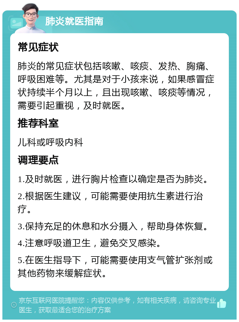 肺炎就医指南 常见症状 肺炎的常见症状包括咳嗽、咳痰、发热、胸痛、呼吸困难等。尤其是对于小孩来说，如果感冒症状持续半个月以上，且出现咳嗽、咳痰等情况，需要引起重视，及时就医。 推荐科室 儿科或呼吸内科 调理要点 1.及时就医，进行胸片检查以确定是否为肺炎。 2.根据医生建议，可能需要使用抗生素进行治疗。 3.保持充足的休息和水分摄入，帮助身体恢复。 4.注意呼吸道卫生，避免交叉感染。 5.在医生指导下，可能需要使用支气管扩张剂或其他药物来缓解症状。