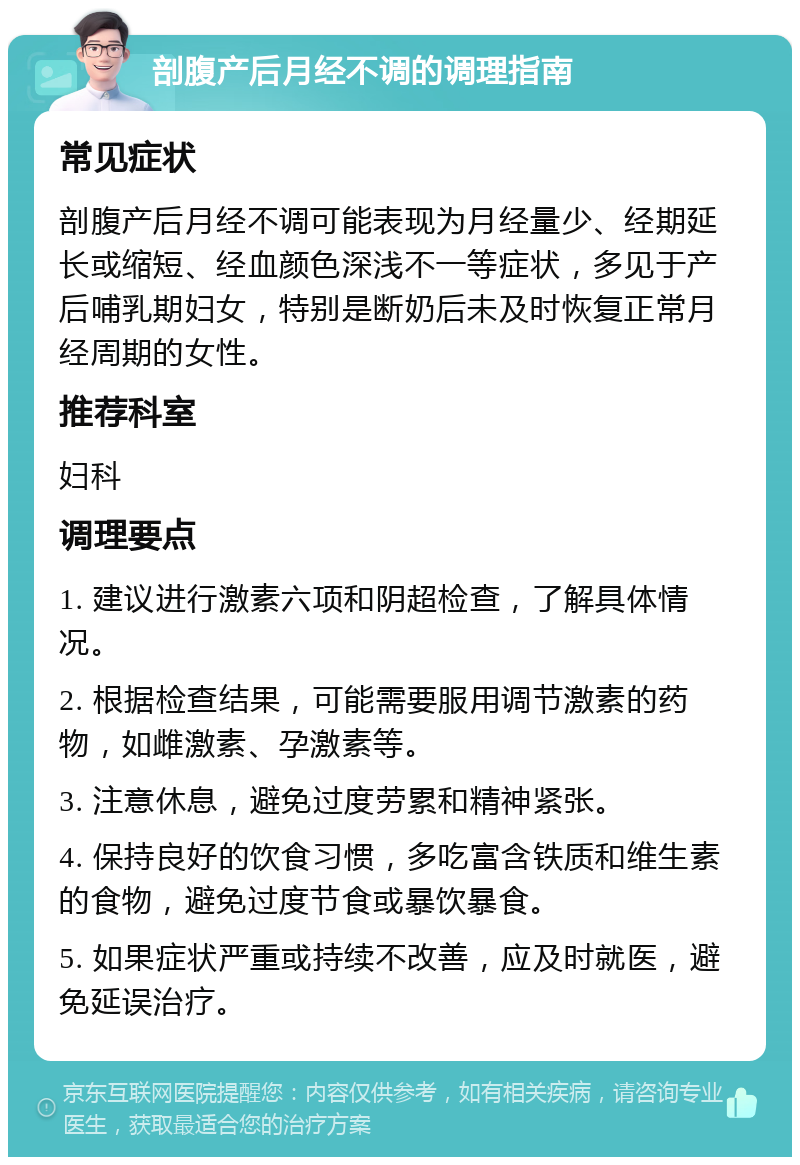 剖腹产后月经不调的调理指南 常见症状 剖腹产后月经不调可能表现为月经量少、经期延长或缩短、经血颜色深浅不一等症状，多见于产后哺乳期妇女，特别是断奶后未及时恢复正常月经周期的女性。 推荐科室 妇科 调理要点 1. 建议进行激素六项和阴超检查，了解具体情况。 2. 根据检查结果，可能需要服用调节激素的药物，如雌激素、孕激素等。 3. 注意休息，避免过度劳累和精神紧张。 4. 保持良好的饮食习惯，多吃富含铁质和维生素的食物，避免过度节食或暴饮暴食。 5. 如果症状严重或持续不改善，应及时就医，避免延误治疗。