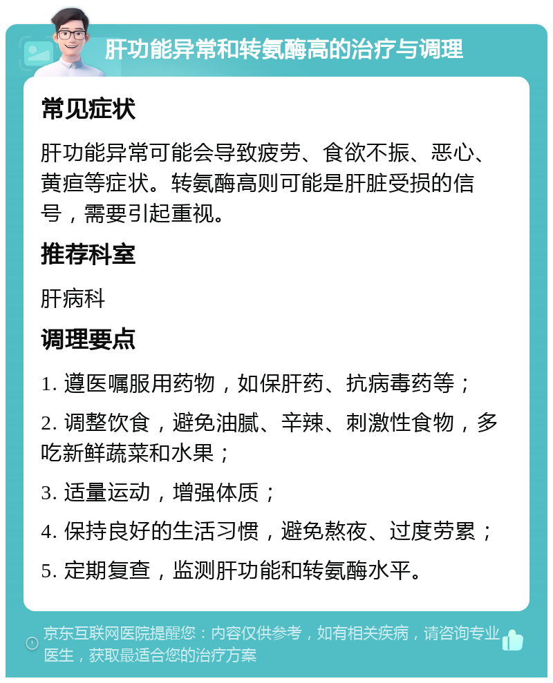 肝功能异常和转氨酶高的治疗与调理 常见症状 肝功能异常可能会导致疲劳、食欲不振、恶心、黄疸等症状。转氨酶高则可能是肝脏受损的信号，需要引起重视。 推荐科室 肝病科 调理要点 1. 遵医嘱服用药物，如保肝药、抗病毒药等； 2. 调整饮食，避免油腻、辛辣、刺激性食物，多吃新鲜蔬菜和水果； 3. 适量运动，增强体质； 4. 保持良好的生活习惯，避免熬夜、过度劳累； 5. 定期复查，监测肝功能和转氨酶水平。