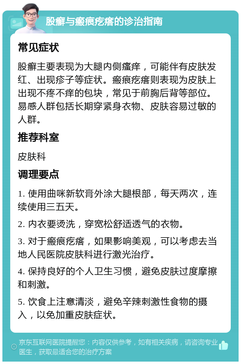 股癣与瘢痕疙瘩的诊治指南 常见症状 股癣主要表现为大腿内侧瘙痒，可能伴有皮肤发红、出现疹子等症状。瘢痕疙瘩则表现为皮肤上出现不疼不痒的包块，常见于前胸后背等部位。易感人群包括长期穿紧身衣物、皮肤容易过敏的人群。 推荐科室 皮肤科 调理要点 1. 使用曲咪新软膏外涂大腿根部，每天两次，连续使用三五天。 2. 内衣要烫洗，穿宽松舒适透气的衣物。 3. 对于瘢痕疙瘩，如果影响美观，可以考虑去当地人民医院皮肤科进行激光治疗。 4. 保持良好的个人卫生习惯，避免皮肤过度摩擦和刺激。 5. 饮食上注意清淡，避免辛辣刺激性食物的摄入，以免加重皮肤症状。