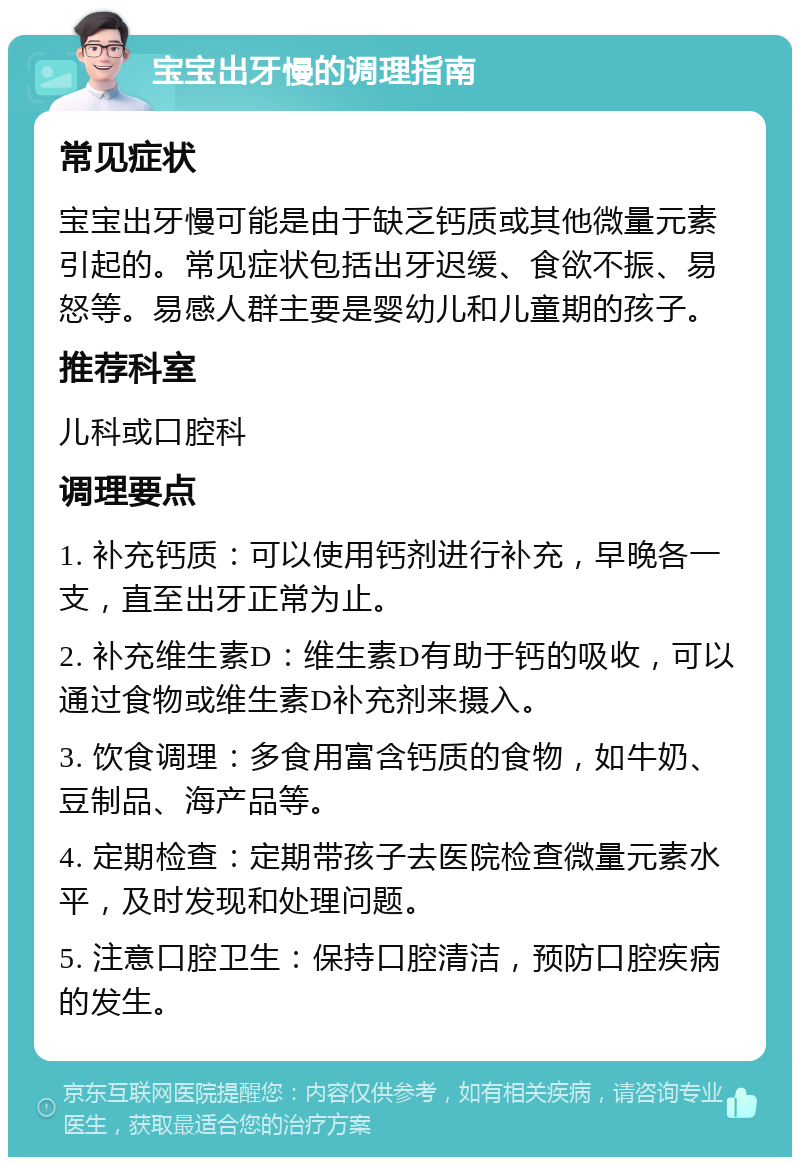 宝宝出牙慢的调理指南 常见症状 宝宝出牙慢可能是由于缺乏钙质或其他微量元素引起的。常见症状包括出牙迟缓、食欲不振、易怒等。易感人群主要是婴幼儿和儿童期的孩子。 推荐科室 儿科或口腔科 调理要点 1. 补充钙质：可以使用钙剂进行补充，早晚各一支，直至出牙正常为止。 2. 补充维生素D：维生素D有助于钙的吸收，可以通过食物或维生素D补充剂来摄入。 3. 饮食调理：多食用富含钙质的食物，如牛奶、豆制品、海产品等。 4. 定期检查：定期带孩子去医院检查微量元素水平，及时发现和处理问题。 5. 注意口腔卫生：保持口腔清洁，预防口腔疾病的发生。