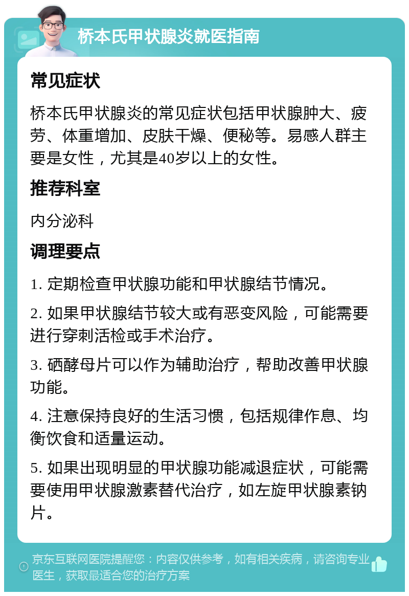 桥本氏甲状腺炎就医指南 常见症状 桥本氏甲状腺炎的常见症状包括甲状腺肿大、疲劳、体重增加、皮肤干燥、便秘等。易感人群主要是女性，尤其是40岁以上的女性。 推荐科室 内分泌科 调理要点 1. 定期检查甲状腺功能和甲状腺结节情况。 2. 如果甲状腺结节较大或有恶变风险，可能需要进行穿刺活检或手术治疗。 3. 硒酵母片可以作为辅助治疗，帮助改善甲状腺功能。 4. 注意保持良好的生活习惯，包括规律作息、均衡饮食和适量运动。 5. 如果出现明显的甲状腺功能减退症状，可能需要使用甲状腺激素替代治疗，如左旋甲状腺素钠片。