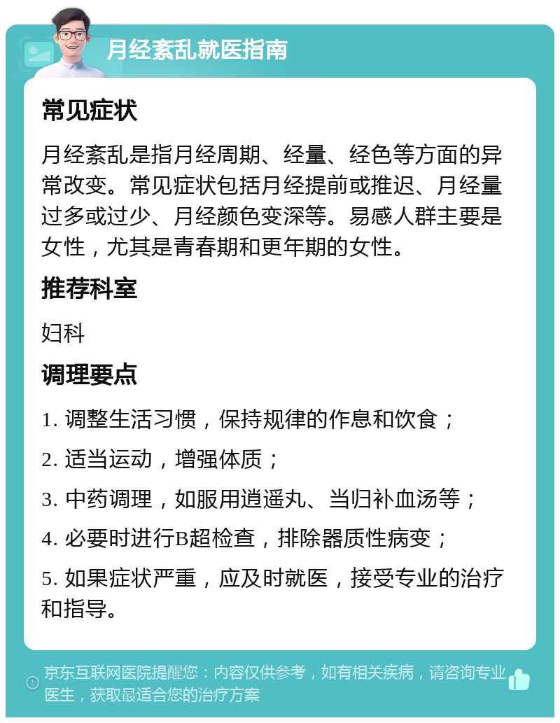 月经紊乱就医指南 常见症状 月经紊乱是指月经周期、经量、经色等方面的异常改变。常见症状包括月经提前或推迟、月经量过多或过少、月经颜色变深等。易感人群主要是女性，尤其是青春期和更年期的女性。 推荐科室 妇科 调理要点 1. 调整生活习惯，保持规律的作息和饮食； 2. 适当运动，增强体质； 3. 中药调理，如服用逍遥丸、当归补血汤等； 4. 必要时进行B超检查，排除器质性病变； 5. 如果症状严重，应及时就医，接受专业的治疗和指导。