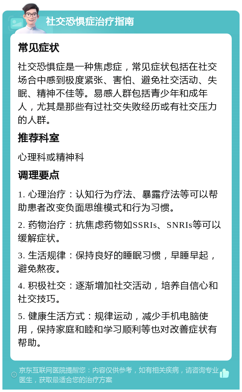 社交恐惧症治疗指南 常见症状 社交恐惧症是一种焦虑症，常见症状包括在社交场合中感到极度紧张、害怕、避免社交活动、失眠、精神不佳等。易感人群包括青少年和成年人，尤其是那些有过社交失败经历或有社交压力的人群。 推荐科室 心理科或精神科 调理要点 1. 心理治疗：认知行为疗法、暴露疗法等可以帮助患者改变负面思维模式和行为习惯。 2. 药物治疗：抗焦虑药物如SSRIs、SNRIs等可以缓解症状。 3. 生活规律：保持良好的睡眠习惯，早睡早起，避免熬夜。 4. 积极社交：逐渐增加社交活动，培养自信心和社交技巧。 5. 健康生活方式：规律运动，减少手机电脑使用，保持家庭和睦和学习顺利等也对改善症状有帮助。