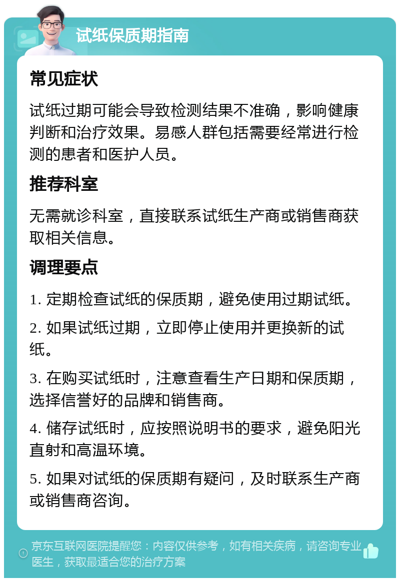 试纸保质期指南 常见症状 试纸过期可能会导致检测结果不准确，影响健康判断和治疗效果。易感人群包括需要经常进行检测的患者和医护人员。 推荐科室 无需就诊科室，直接联系试纸生产商或销售商获取相关信息。 调理要点 1. 定期检查试纸的保质期，避免使用过期试纸。 2. 如果试纸过期，立即停止使用并更换新的试纸。 3. 在购买试纸时，注意查看生产日期和保质期，选择信誉好的品牌和销售商。 4. 储存试纸时，应按照说明书的要求，避免阳光直射和高温环境。 5. 如果对试纸的保质期有疑问，及时联系生产商或销售商咨询。