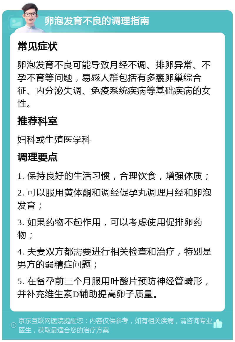 卵泡发育不良的调理指南 常见症状 卵泡发育不良可能导致月经不调、排卵异常、不孕不育等问题，易感人群包括有多囊卵巢综合征、内分泌失调、免疫系统疾病等基础疾病的女性。 推荐科室 妇科或生殖医学科 调理要点 1. 保持良好的生活习惯，合理饮食，增强体质； 2. 可以服用黄体酮和调经促孕丸调理月经和卵泡发育； 3. 如果药物不起作用，可以考虑使用促排卵药物； 4. 夫妻双方都需要进行相关检查和治疗，特别是男方的弱精症问题； 5. 在备孕前三个月服用叶酸片预防神经管畸形，并补充维生素D辅助提高卵子质量。