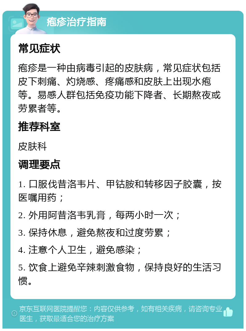 疱疹治疗指南 常见症状 疱疹是一种由病毒引起的皮肤病，常见症状包括皮下刺痛、灼烧感、疼痛感和皮肤上出现水疱等。易感人群包括免疫功能下降者、长期熬夜或劳累者等。 推荐科室 皮肤科 调理要点 1. 口服伐昔洛韦片、甲钴胺和转移因子胶囊，按医嘱用药； 2. 外用阿昔洛韦乳膏，每两小时一次； 3. 保持休息，避免熬夜和过度劳累； 4. 注意个人卫生，避免感染； 5. 饮食上避免辛辣刺激食物，保持良好的生活习惯。