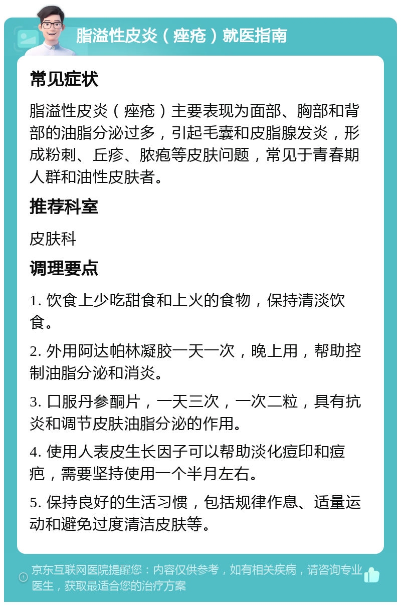 脂溢性皮炎（痤疮）就医指南 常见症状 脂溢性皮炎（痤疮）主要表现为面部、胸部和背部的油脂分泌过多，引起毛囊和皮脂腺发炎，形成粉刺、丘疹、脓疱等皮肤问题，常见于青春期人群和油性皮肤者。 推荐科室 皮肤科 调理要点 1. 饮食上少吃甜食和上火的食物，保持清淡饮食。 2. 外用阿达帕林凝胶一天一次，晚上用，帮助控制油脂分泌和消炎。 3. 口服丹参酮片，一天三次，一次二粒，具有抗炎和调节皮肤油脂分泌的作用。 4. 使用人表皮生长因子可以帮助淡化痘印和痘疤，需要坚持使用一个半月左右。 5. 保持良好的生活习惯，包括规律作息、适量运动和避免过度清洁皮肤等。