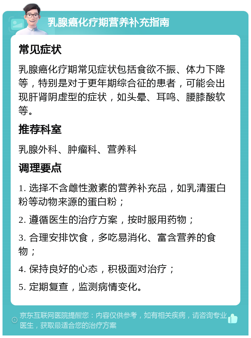 乳腺癌化疗期营养补充指南 常见症状 乳腺癌化疗期常见症状包括食欲不振、体力下降等，特别是对于更年期综合征的患者，可能会出现肝肾阴虚型的症状，如头晕、耳鸣、腰膝酸软等。 推荐科室 乳腺外科、肿瘤科、营养科 调理要点 1. 选择不含雌性激素的营养补充品，如乳清蛋白粉等动物来源的蛋白粉； 2. 遵循医生的治疗方案，按时服用药物； 3. 合理安排饮食，多吃易消化、富含营养的食物； 4. 保持良好的心态，积极面对治疗； 5. 定期复查，监测病情变化。