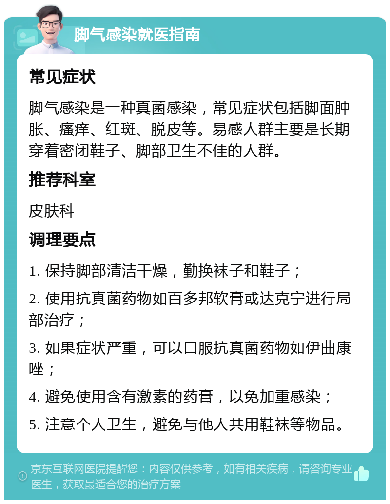 脚气感染就医指南 常见症状 脚气感染是一种真菌感染，常见症状包括脚面肿胀、瘙痒、红斑、脱皮等。易感人群主要是长期穿着密闭鞋子、脚部卫生不佳的人群。 推荐科室 皮肤科 调理要点 1. 保持脚部清洁干燥，勤换袜子和鞋子； 2. 使用抗真菌药物如百多邦软膏或达克宁进行局部治疗； 3. 如果症状严重，可以口服抗真菌药物如伊曲康唑； 4. 避免使用含有激素的药膏，以免加重感染； 5. 注意个人卫生，避免与他人共用鞋袜等物品。