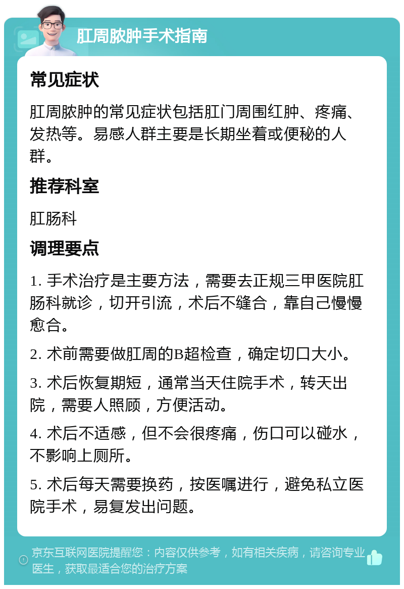 肛周脓肿手术指南 常见症状 肛周脓肿的常见症状包括肛门周围红肿、疼痛、发热等。易感人群主要是长期坐着或便秘的人群。 推荐科室 肛肠科 调理要点 1. 手术治疗是主要方法，需要去正规三甲医院肛肠科就诊，切开引流，术后不缝合，靠自己慢慢愈合。 2. 术前需要做肛周的B超检查，确定切口大小。 3. 术后恢复期短，通常当天住院手术，转天出院，需要人照顾，方便活动。 4. 术后不适感，但不会很疼痛，伤口可以碰水，不影响上厕所。 5. 术后每天需要换药，按医嘱进行，避免私立医院手术，易复发出问题。