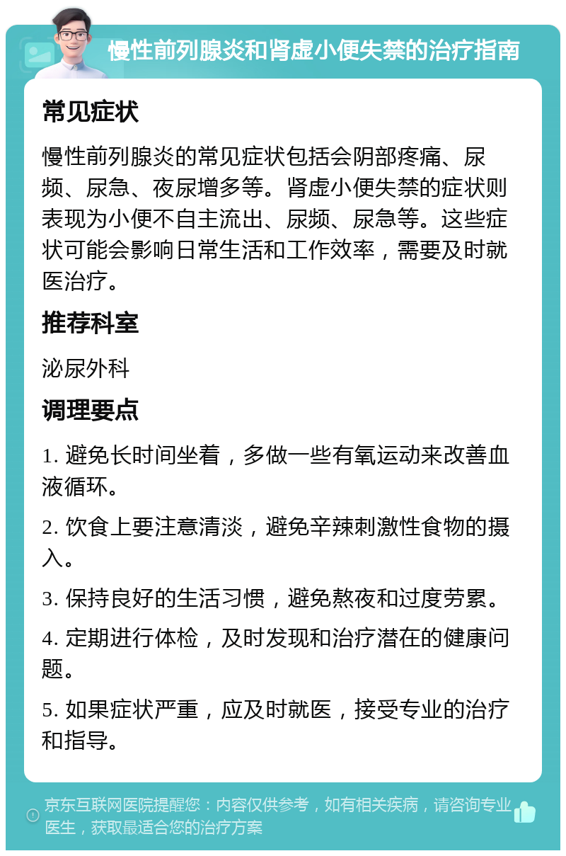 慢性前列腺炎和肾虚小便失禁的治疗指南 常见症状 慢性前列腺炎的常见症状包括会阴部疼痛、尿频、尿急、夜尿增多等。肾虚小便失禁的症状则表现为小便不自主流出、尿频、尿急等。这些症状可能会影响日常生活和工作效率，需要及时就医治疗。 推荐科室 泌尿外科 调理要点 1. 避免长时间坐着，多做一些有氧运动来改善血液循环。 2. 饮食上要注意清淡，避免辛辣刺激性食物的摄入。 3. 保持良好的生活习惯，避免熬夜和过度劳累。 4. 定期进行体检，及时发现和治疗潜在的健康问题。 5. 如果症状严重，应及时就医，接受专业的治疗和指导。