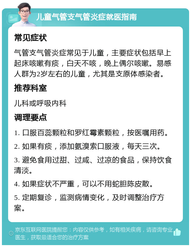 儿童气管支气管炎症就医指南 常见症状 气管支气管炎症常见于儿童，主要症状包括早上起床咳嗽有痰，白天不咳，晚上偶尔咳嗽。易感人群为2岁左右的儿童，尤其是支原体感染者。 推荐科室 儿科或呼吸内科 调理要点 1. 口服百蕊颗粒和罗红霉素颗粒，按医嘱用药。 2. 如果有痰，添加氨溴索口服液，每天三次。 3. 避免食用过甜、过咸、过凉的食品，保持饮食清淡。 4. 如果症状不严重，可以不用蛇胆陈皮散。 5. 定期复诊，监测病情变化，及时调整治疗方案。