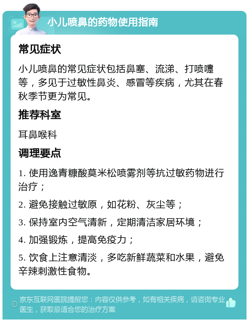 小儿喷鼻的药物使用指南 常见症状 小儿喷鼻的常见症状包括鼻塞、流涕、打喷嚏等，多见于过敏性鼻炎、感冒等疾病，尤其在春秋季节更为常见。 推荐科室 耳鼻喉科 调理要点 1. 使用逸青糠酸莫米松喷雾剂等抗过敏药物进行治疗； 2. 避免接触过敏原，如花粉、灰尘等； 3. 保持室内空气清新，定期清洁家居环境； 4. 加强锻炼，提高免疫力； 5. 饮食上注意清淡，多吃新鲜蔬菜和水果，避免辛辣刺激性食物。