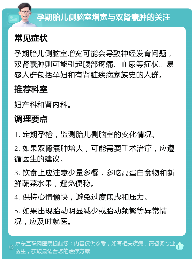 孕期胎儿侧脑室增宽与双肾囊肿的关注 常见症状 孕期胎儿侧脑室增宽可能会导致神经发育问题，双肾囊肿则可能引起腰部疼痛、血尿等症状。易感人群包括孕妇和有肾脏疾病家族史的人群。 推荐科室 妇产科和肾内科。 调理要点 1. 定期孕检，监测胎儿侧脑室的变化情况。 2. 如果双肾囊肿增大，可能需要手术治疗，应遵循医生的建议。 3. 饮食上应注意少量多餐，多吃高蛋白食物和新鲜蔬菜水果，避免便秘。 4. 保持心情愉快，避免过度焦虑和压力。 5. 如果出现胎动明显减少或胎动频繁等异常情况，应及时就医。