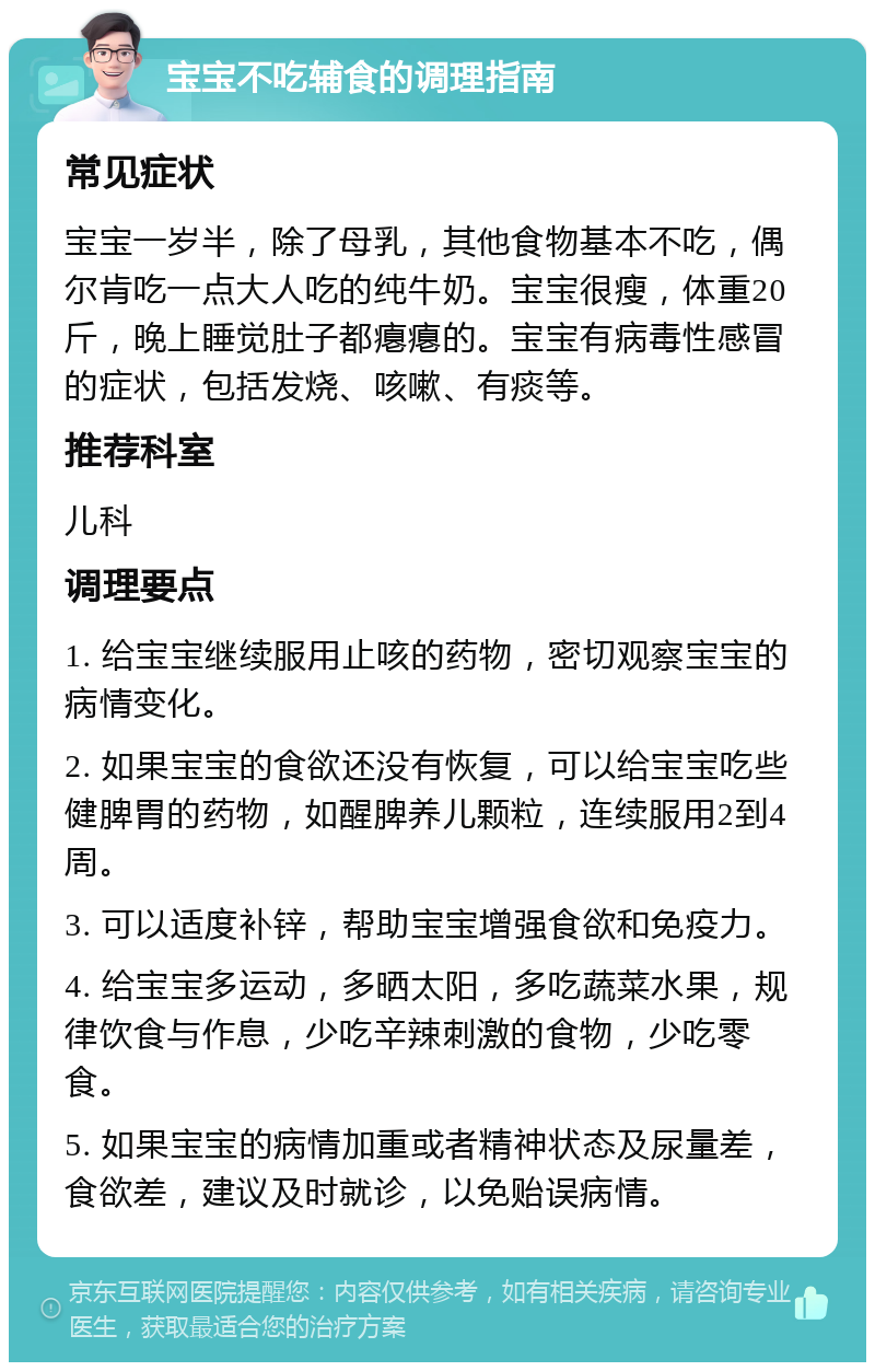 宝宝不吃辅食的调理指南 常见症状 宝宝一岁半，除了母乳，其他食物基本不吃，偶尔肯吃一点大人吃的纯牛奶。宝宝很瘦，体重20斤，晚上睡觉肚子都瘪瘪的。宝宝有病毒性感冒的症状，包括发烧、咳嗽、有痰等。 推荐科室 儿科 调理要点 1. 给宝宝继续服用止咳的药物，密切观察宝宝的病情变化。 2. 如果宝宝的食欲还没有恢复，可以给宝宝吃些健脾胃的药物，如醒脾养儿颗粒，连续服用2到4周。 3. 可以适度补锌，帮助宝宝增强食欲和免疫力。 4. 给宝宝多运动，多晒太阳，多吃蔬菜水果，规律饮食与作息，少吃辛辣刺激的食物，少吃零食。 5. 如果宝宝的病情加重或者精神状态及尿量差，食欲差，建议及时就诊，以免贻误病情。