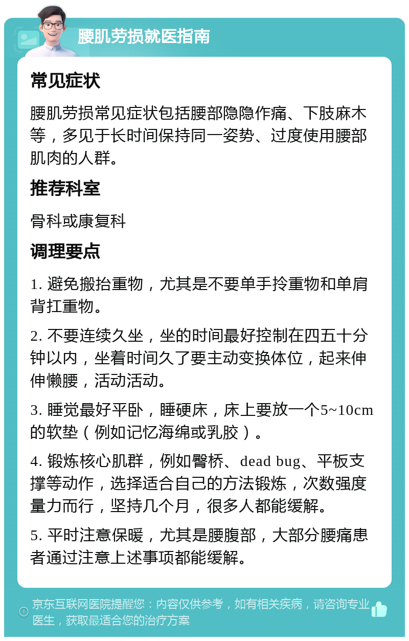 腰肌劳损就医指南 常见症状 腰肌劳损常见症状包括腰部隐隐作痛、下肢麻木等，多见于长时间保持同一姿势、过度使用腰部肌肉的人群。 推荐科室 骨科或康复科 调理要点 1. 避免搬抬重物，尤其是不要单手拎重物和单肩背扛重物。 2. 不要连续久坐，坐的时间最好控制在四五十分钟以内，坐着时间久了要主动变换体位，起来伸伸懒腰，活动活动。 3. 睡觉最好平卧，睡硬床，床上要放一个5~10cm的软垫（例如记忆海绵或乳胶）。 4. 锻炼核心肌群，例如臀桥、dead bug、平板支撑等动作，选择适合自己的方法锻炼，次数强度量力而行，坚持几个月，很多人都能缓解。 5. 平时注意保暖，尤其是腰腹部，大部分腰痛患者通过注意上述事项都能缓解。