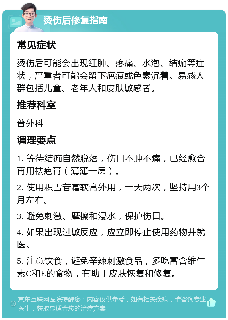 烫伤后修复指南 常见症状 烫伤后可能会出现红肿、疼痛、水泡、结痂等症状，严重者可能会留下疤痕或色素沉着。易感人群包括儿童、老年人和皮肤敏感者。 推荐科室 普外科 调理要点 1. 等待结痂自然脱落，伤口不肿不痛，已经愈合再用祛疤膏（薄薄一层）。 2. 使用积雪苷霜软膏外用，一天两次，坚持用3个月左右。 3. 避免刺激、摩擦和浸水，保护伤口。 4. 如果出现过敏反应，应立即停止使用药物并就医。 5. 注意饮食，避免辛辣刺激食品，多吃富含维生素C和E的食物，有助于皮肤恢复和修复。