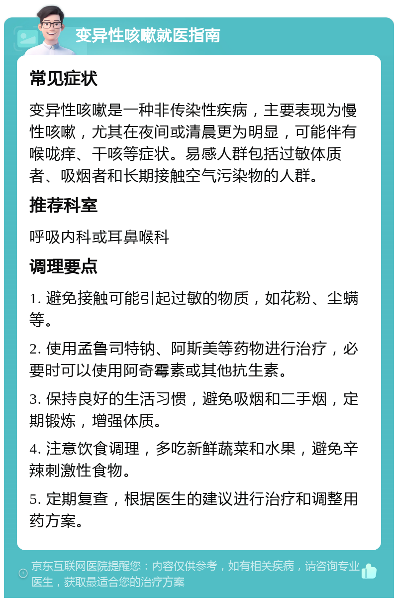 变异性咳嗽就医指南 常见症状 变异性咳嗽是一种非传染性疾病，主要表现为慢性咳嗽，尤其在夜间或清晨更为明显，可能伴有喉咙痒、干咳等症状。易感人群包括过敏体质者、吸烟者和长期接触空气污染物的人群。 推荐科室 呼吸内科或耳鼻喉科 调理要点 1. 避免接触可能引起过敏的物质，如花粉、尘螨等。 2. 使用孟鲁司特钠、阿斯美等药物进行治疗，必要时可以使用阿奇霉素或其他抗生素。 3. 保持良好的生活习惯，避免吸烟和二手烟，定期锻炼，增强体质。 4. 注意饮食调理，多吃新鲜蔬菜和水果，避免辛辣刺激性食物。 5. 定期复查，根据医生的建议进行治疗和调整用药方案。