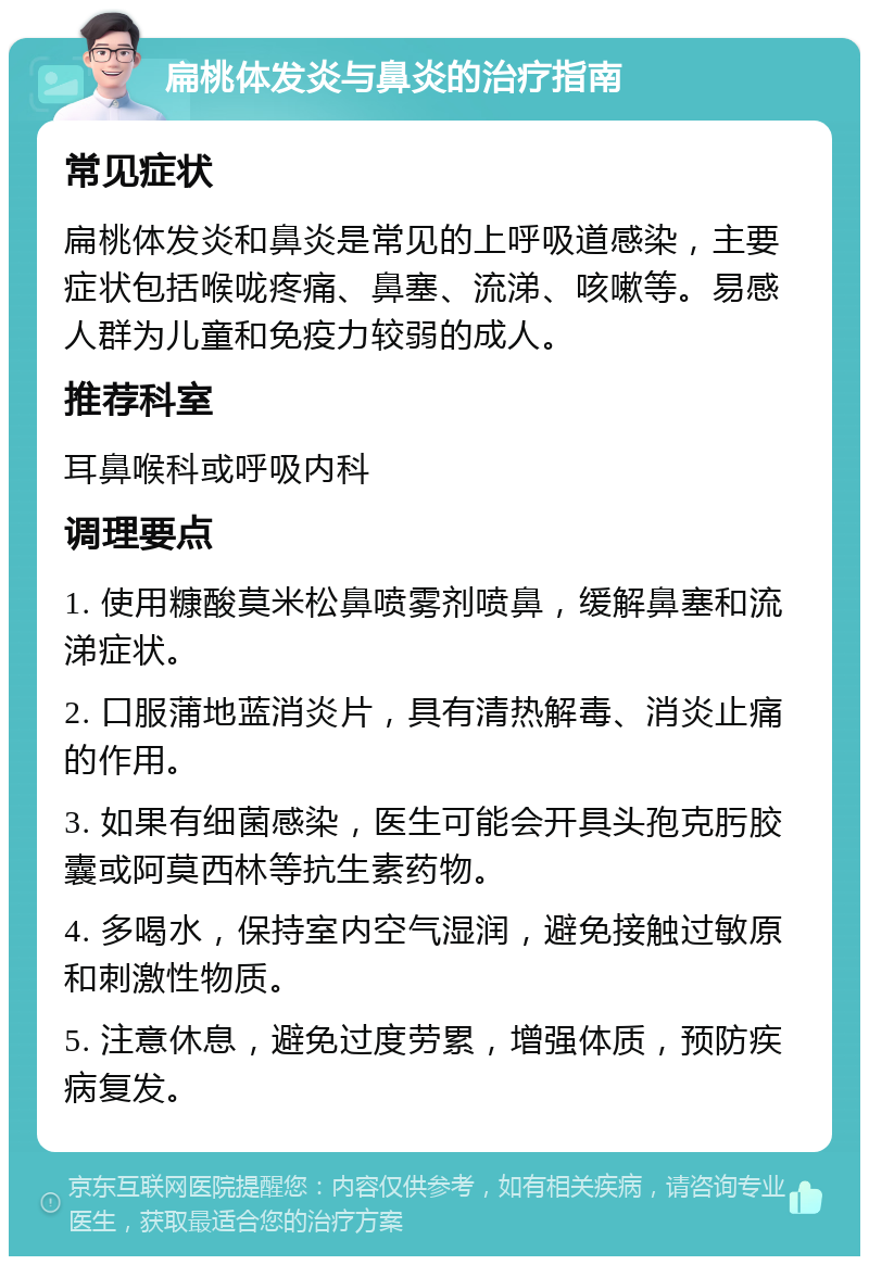 扁桃体发炎与鼻炎的治疗指南 常见症状 扁桃体发炎和鼻炎是常见的上呼吸道感染，主要症状包括喉咙疼痛、鼻塞、流涕、咳嗽等。易感人群为儿童和免疫力较弱的成人。 推荐科室 耳鼻喉科或呼吸内科 调理要点 1. 使用糠酸莫米松鼻喷雾剂喷鼻，缓解鼻塞和流涕症状。 2. 口服蒲地蓝消炎片，具有清热解毒、消炎止痛的作用。 3. 如果有细菌感染，医生可能会开具头孢克肟胶囊或阿莫西林等抗生素药物。 4. 多喝水，保持室内空气湿润，避免接触过敏原和刺激性物质。 5. 注意休息，避免过度劳累，增强体质，预防疾病复发。