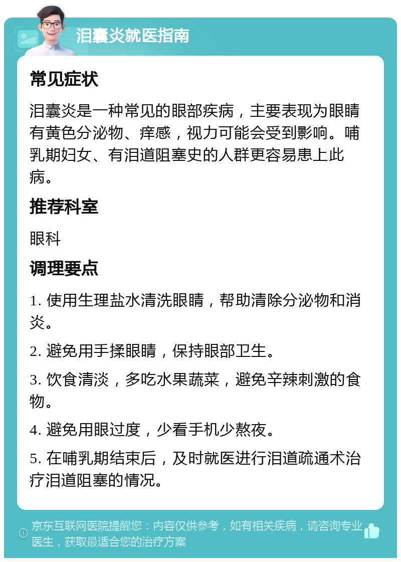 泪囊炎就医指南 常见症状 泪囊炎是一种常见的眼部疾病，主要表现为眼睛有黄色分泌物、痒感，视力可能会受到影响。哺乳期妇女、有泪道阻塞史的人群更容易患上此病。 推荐科室 眼科 调理要点 1. 使用生理盐水清洗眼睛，帮助清除分泌物和消炎。 2. 避免用手揉眼睛，保持眼部卫生。 3. 饮食清淡，多吃水果蔬菜，避免辛辣刺激的食物。 4. 避免用眼过度，少看手机少熬夜。 5. 在哺乳期结束后，及时就医进行泪道疏通术治疗泪道阻塞的情况。