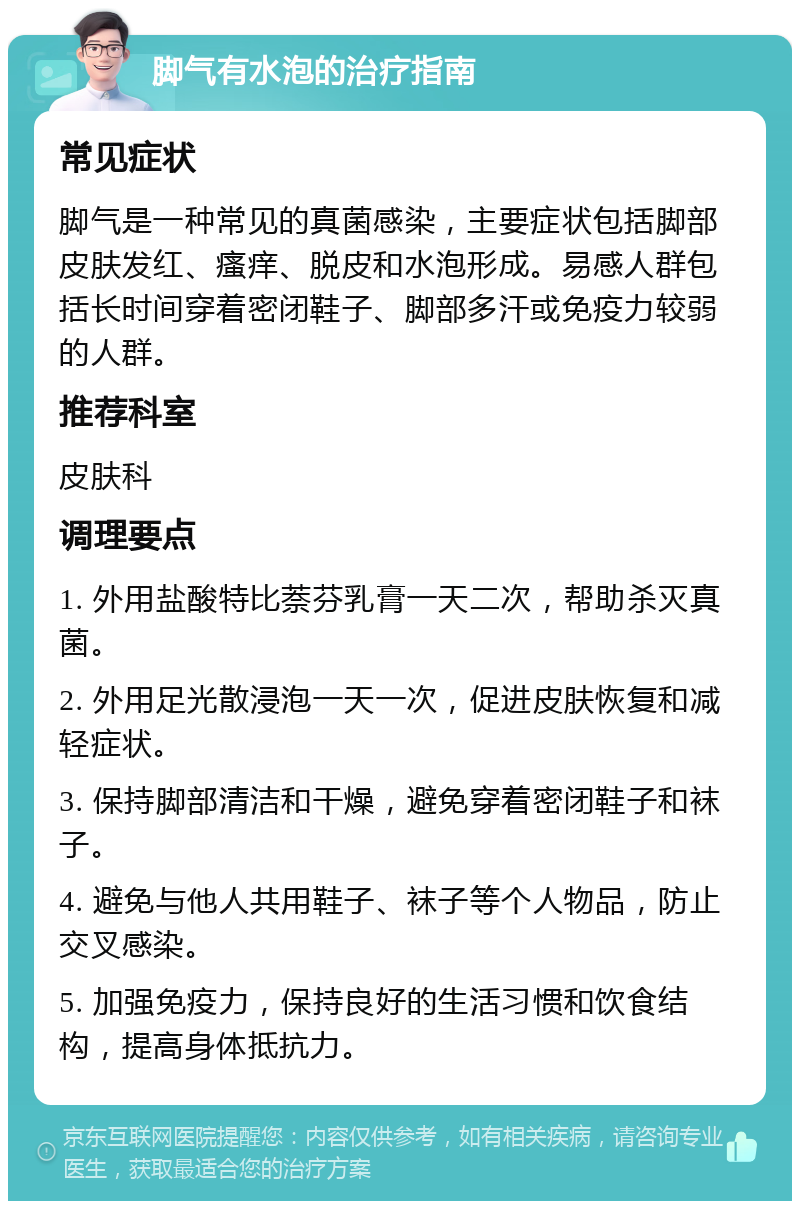 脚气有水泡的治疗指南 常见症状 脚气是一种常见的真菌感染，主要症状包括脚部皮肤发红、瘙痒、脱皮和水泡形成。易感人群包括长时间穿着密闭鞋子、脚部多汗或免疫力较弱的人群。 推荐科室 皮肤科 调理要点 1. 外用盐酸特比萘芬乳膏一天二次，帮助杀灭真菌。 2. 外用足光散浸泡一天一次，促进皮肤恢复和减轻症状。 3. 保持脚部清洁和干燥，避免穿着密闭鞋子和袜子。 4. 避免与他人共用鞋子、袜子等个人物品，防止交叉感染。 5. 加强免疫力，保持良好的生活习惯和饮食结构，提高身体抵抗力。