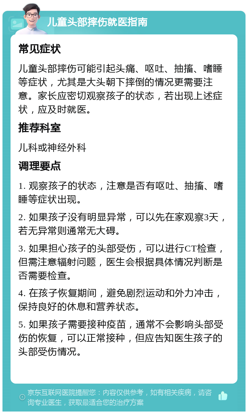 儿童头部摔伤就医指南 常见症状 儿童头部摔伤可能引起头痛、呕吐、抽搐、嗜睡等症状，尤其是大头朝下摔倒的情况更需要注意。家长应密切观察孩子的状态，若出现上述症状，应及时就医。 推荐科室 儿科或神经外科 调理要点 1. 观察孩子的状态，注意是否有呕吐、抽搐、嗜睡等症状出现。 2. 如果孩子没有明显异常，可以先在家观察3天，若无异常则通常无大碍。 3. 如果担心孩子的头部受伤，可以进行CT检查，但需注意辐射问题，医生会根据具体情况判断是否需要检查。 4. 在孩子恢复期间，避免剧烈运动和外力冲击，保持良好的休息和营养状态。 5. 如果孩子需要接种疫苗，通常不会影响头部受伤的恢复，可以正常接种，但应告知医生孩子的头部受伤情况。