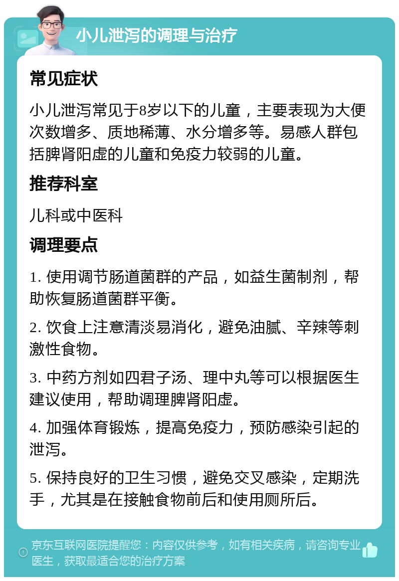 小儿泄泻的调理与治疗 常见症状 小儿泄泻常见于8岁以下的儿童，主要表现为大便次数增多、质地稀薄、水分增多等。易感人群包括脾肾阳虚的儿童和免疫力较弱的儿童。 推荐科室 儿科或中医科 调理要点 1. 使用调节肠道菌群的产品，如益生菌制剂，帮助恢复肠道菌群平衡。 2. 饮食上注意清淡易消化，避免油腻、辛辣等刺激性食物。 3. 中药方剂如四君子汤、理中丸等可以根据医生建议使用，帮助调理脾肾阳虚。 4. 加强体育锻炼，提高免疫力，预防感染引起的泄泻。 5. 保持良好的卫生习惯，避免交叉感染，定期洗手，尤其是在接触食物前后和使用厕所后。