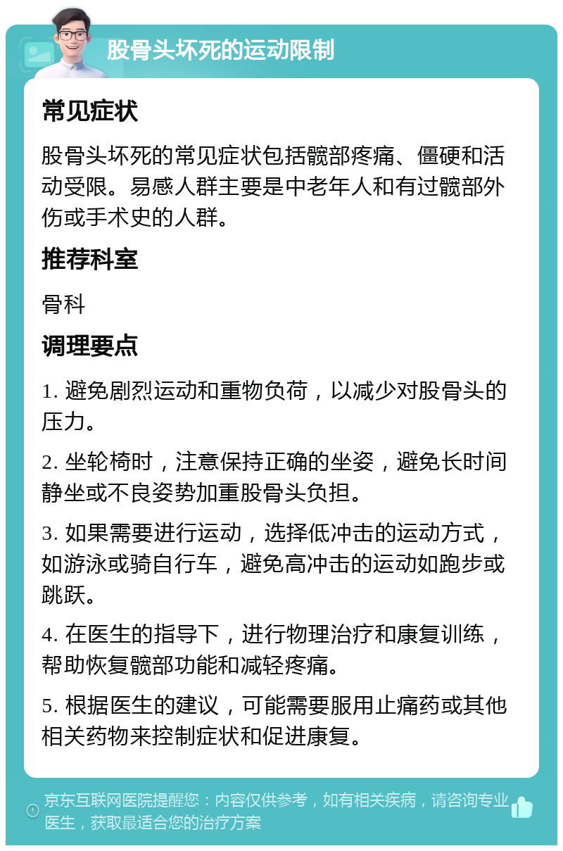 股骨头坏死的运动限制 常见症状 股骨头坏死的常见症状包括髋部疼痛、僵硬和活动受限。易感人群主要是中老年人和有过髋部外伤或手术史的人群。 推荐科室 骨科 调理要点 1. 避免剧烈运动和重物负荷，以减少对股骨头的压力。 2. 坐轮椅时，注意保持正确的坐姿，避免长时间静坐或不良姿势加重股骨头负担。 3. 如果需要进行运动，选择低冲击的运动方式，如游泳或骑自行车，避免高冲击的运动如跑步或跳跃。 4. 在医生的指导下，进行物理治疗和康复训练，帮助恢复髋部功能和减轻疼痛。 5. 根据医生的建议，可能需要服用止痛药或其他相关药物来控制症状和促进康复。