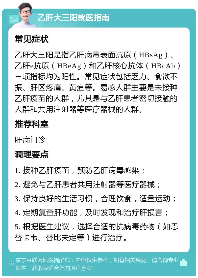 乙肝大三阳就医指南 常见症状 乙肝大三阳是指乙肝病毒表面抗原（HBsAg）、乙肝e抗原（HBeAg）和乙肝核心抗体（HBcAb）三项指标均为阳性。常见症状包括乏力、食欲不振、肝区疼痛、黄疸等。易感人群主要是未接种乙肝疫苗的人群，尤其是与乙肝患者密切接触的人群和共用注射器等医疗器械的人群。 推荐科室 肝病门诊 调理要点 1. 接种乙肝疫苗，预防乙肝病毒感染； 2. 避免与乙肝患者共用注射器等医疗器械； 3. 保持良好的生活习惯，合理饮食，适量运动； 4. 定期复查肝功能，及时发现和治疗肝损害； 5. 根据医生建议，选择合适的抗病毒药物（如恩替卡韦、替比夫定等）进行治疗。